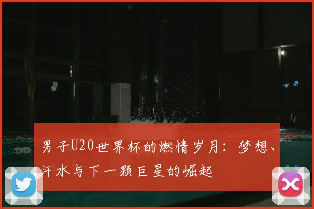 男子U20世界杯的燃情岁月：梦想、汗水与下一颗巨星的崛起