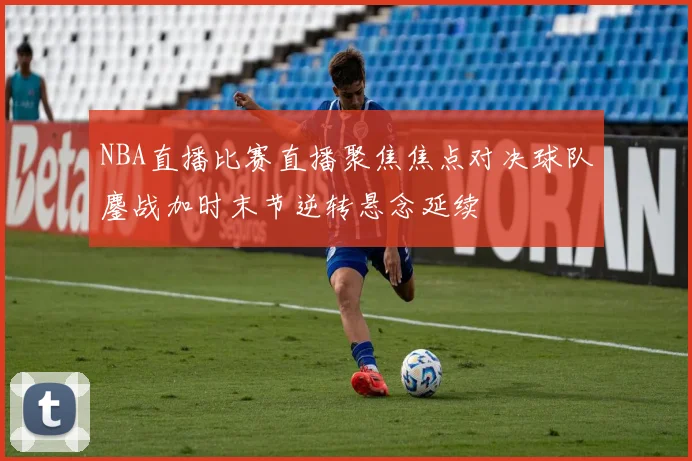 NBA直播比赛直播聚焦焦点对决球队鏖战加时末节逆转悬念延续