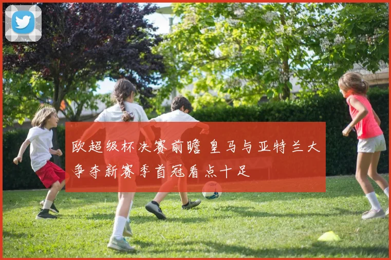 欧超级杯决赛前瞻 皇马与亚特兰大争夺新赛季首冠看点十足