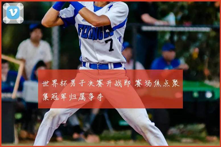 世界杯男子决赛开战即 赛场焦点聚集冠军归属争夺