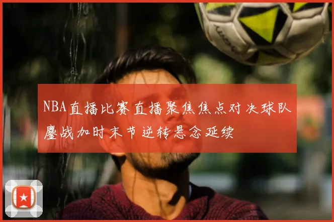 NBA直播比赛直播聚焦焦点对决球队鏖战加时末节逆转悬念延续