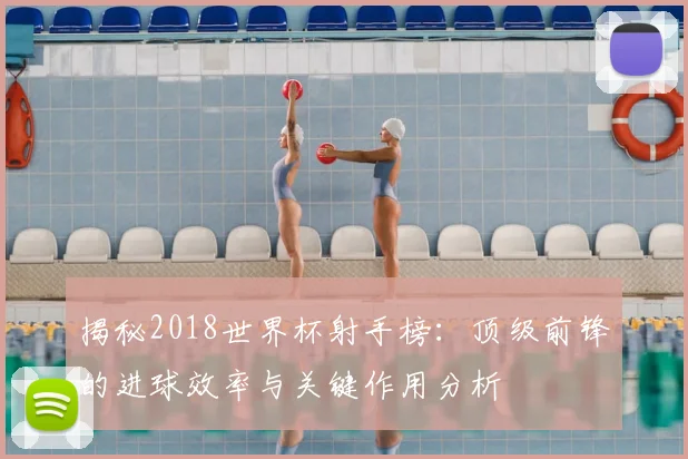 揭秘2018世界杯射手榜：顶级前锋的进球效率与关键作用分析