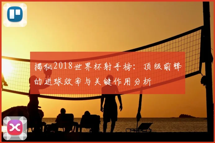 揭秘2018世界杯射手榜：顶级前锋的进球效率与关键作用分析