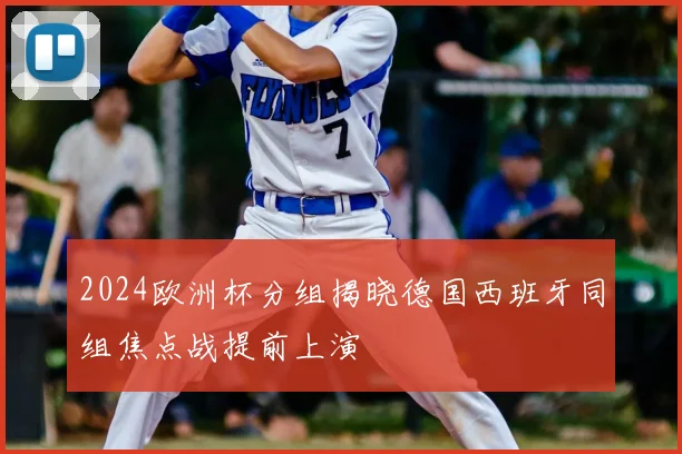 2024欧洲杯分组揭晓德国西班牙同组焦点战提前上演