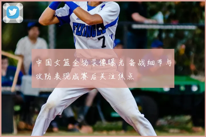 中国女篮全场录像曝光 备战细节与攻防表现成赛后关注焦点