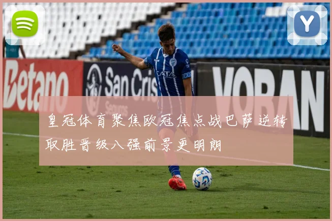 皇冠体育聚焦欧冠焦点战巴萨逆转取胜晋级八强前景更明朗