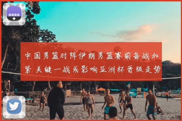 中国男篮对阵伊朗男篮赛前备战加紧 关键一战或影响亚洲杯晋级走势