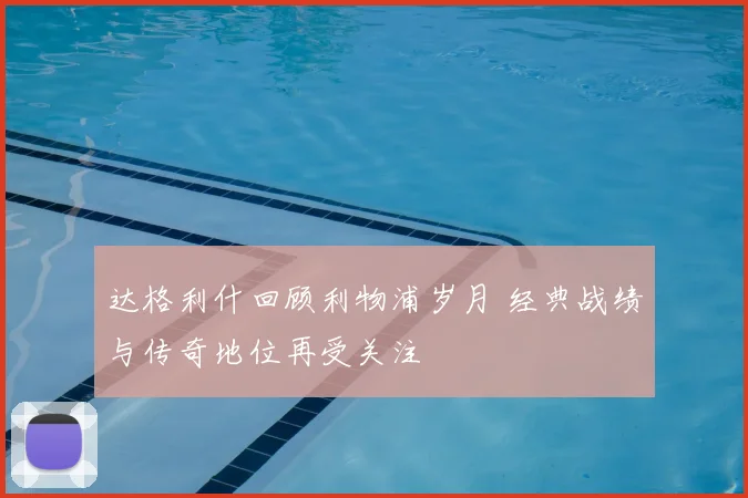 达格利什回顾利物浦岁月 经典战绩与传奇地位再受关注
