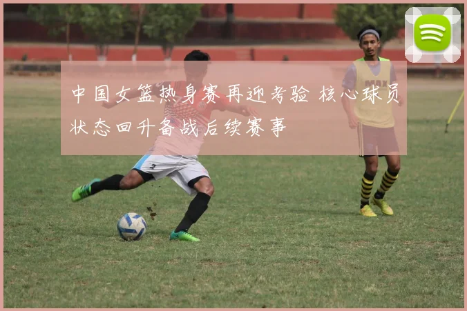 中国女篮热身赛再迎考验 核心球员状态回升备战后续赛事