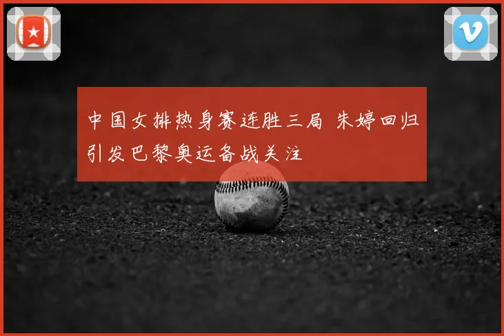 中国女排热身赛连胜三局 朱婷回归引发巴黎奥运备战关注