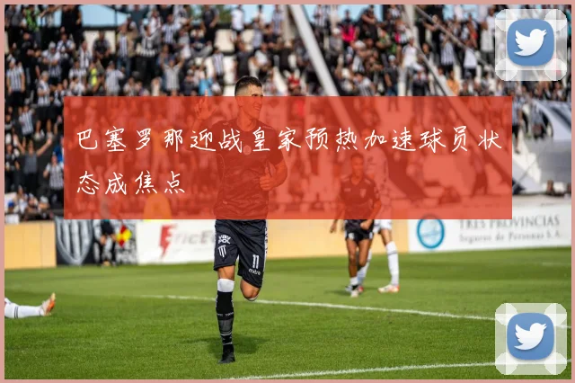 巴塞罗那迎战皇家预热加速球员状态成焦点