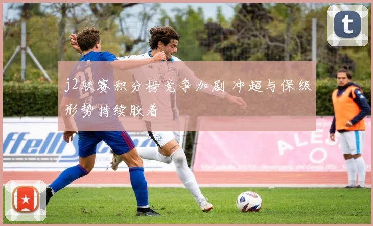 j2联赛积分榜竞争加剧 冲超与保级形势持续胶着