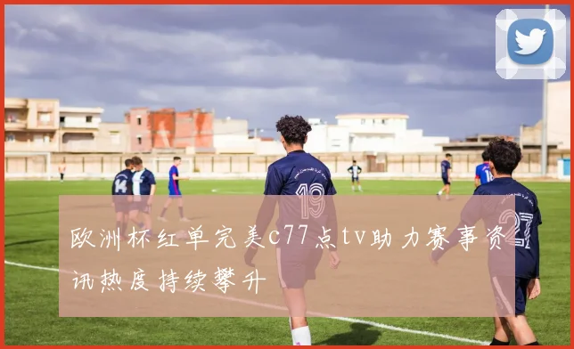 欧洲杯红单完美c77点tv助力赛事资讯热度持续攀升