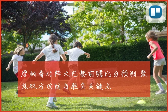 摩纳哥对阵大巴黎前瞻比分预测 聚焦双方攻防与胜负关键点