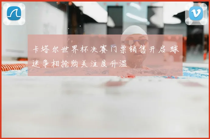 卡塔尔世界杯决赛门票销售开启 球迷争相抢购关注度升温