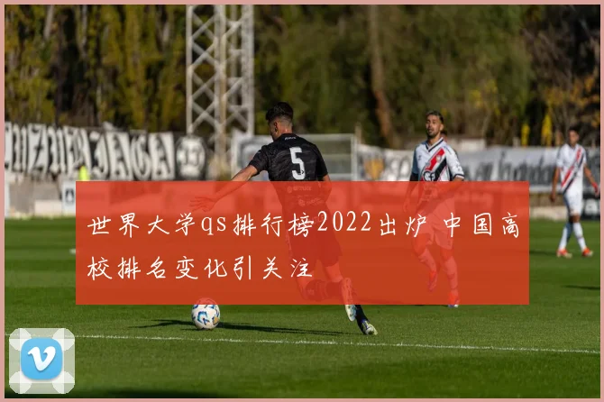 世界大学qs排行榜2022出炉 中国高校排名变化引关注
