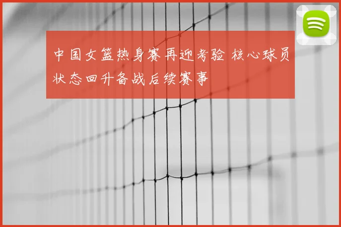 中国女篮热身赛再迎考验 核心球员状态回升备战后续赛事