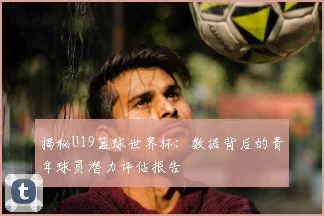 揭秘U19篮球世界杯：数据背后的青年球员潜力评估报告