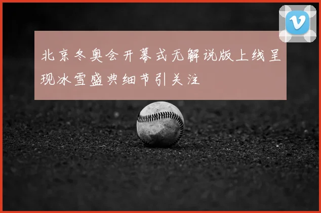 北京冬奥会开幕式无解说版上线呈现冰雪盛典细节引关注