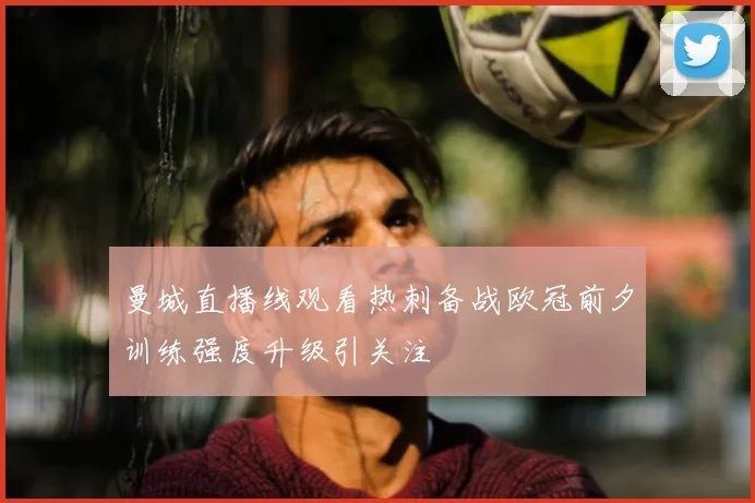 曼城直播线观看热刺备战欧冠前夕训练强度升级引关注