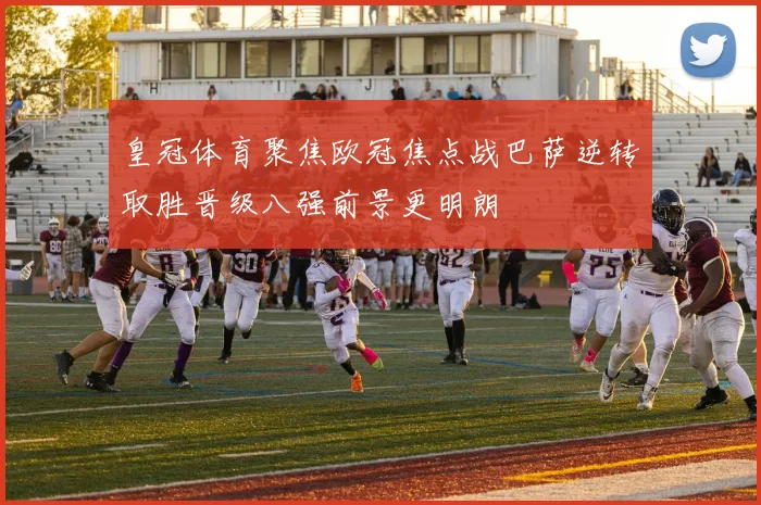 皇冠体育聚焦欧冠焦点战巴萨逆转取胜晋级八强前景更明朗