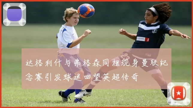 达格利什与弗格森同框现身曼联纪念赛引发球迷回望英超传奇