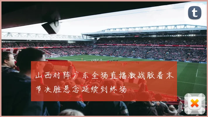 山西对阵广东全场直播激战胶着末节决胜悬念延续到终场