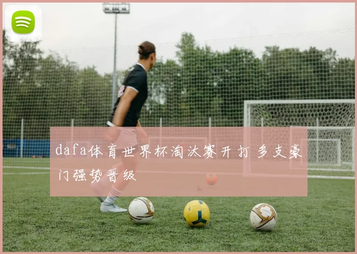 dafa体育世界杯淘汰赛开打 多支豪门强势晋级