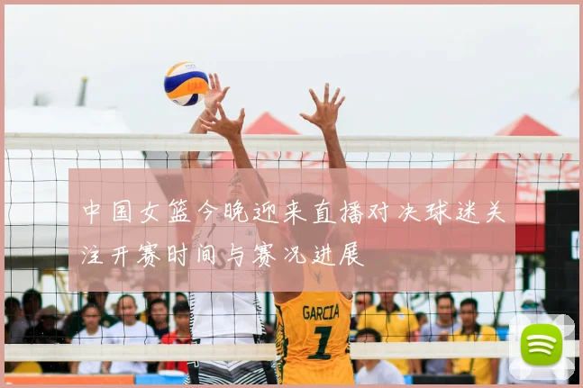 中国女篮今晚迎来直播对决球迷关注开赛时间与赛况进展