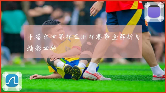 卡塔尔世界杯亚洲杯赛事全解析与精彩回顾