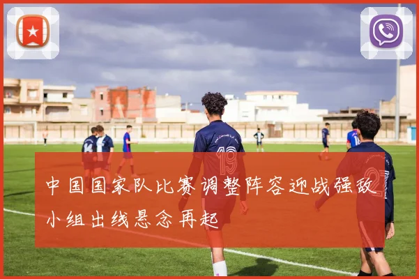中国国家队比赛调整阵容迎战强敌小组出线悬念再起