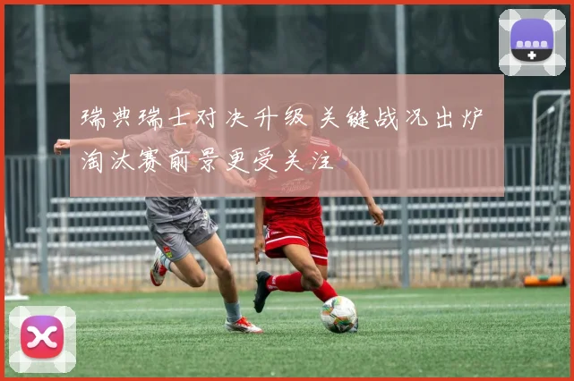 瑞典瑞士对决升级 关键战况出炉 淘汰赛前景更受关注
