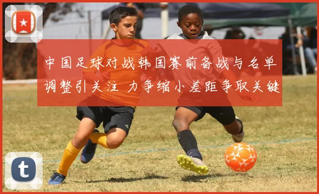 中国足球对战韩国赛前备战与名单调整引关注 力争缩小差距争取关键分数