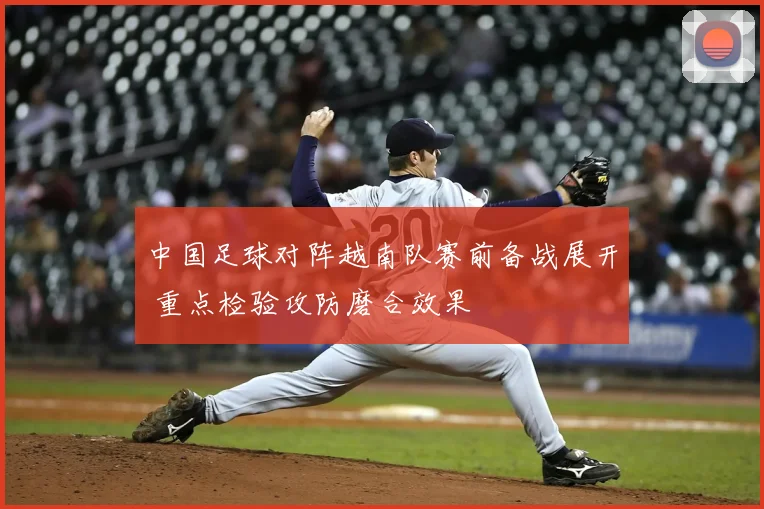 中国足球对阵越南队赛前备战展开 重点检验攻防磨合效果