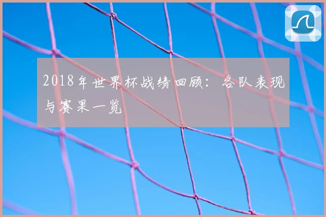 2018年世界杯战绩回顾：各队表现与赛果一览