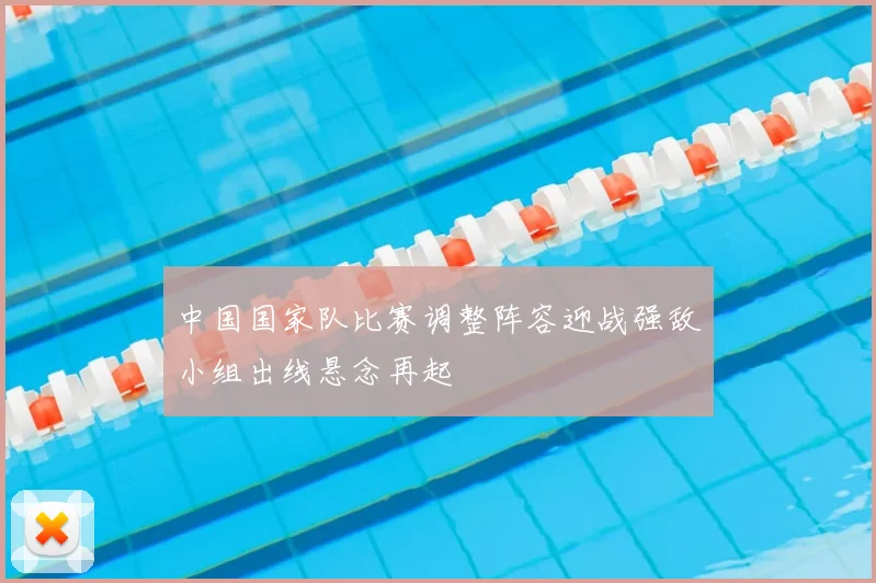中国国家队比赛调整阵容迎战强敌小组出线悬念再起