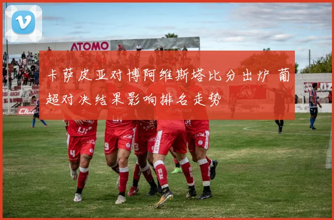 卡萨皮亚对博阿维斯塔比分出炉 葡超对决结果影响排名走势