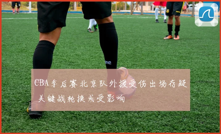CBA季后赛北京队外援受伤出场存疑 关键战轮换或受影响