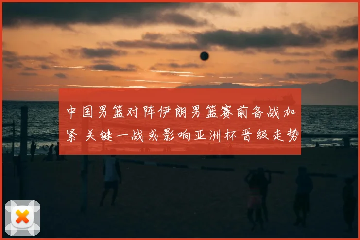 中国男篮对阵伊朗男篮赛前备战加紧 关键一战或影响亚洲杯晋级走势