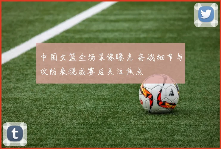 中国女篮全场录像曝光 备战细节与攻防表现成赛后关注焦点