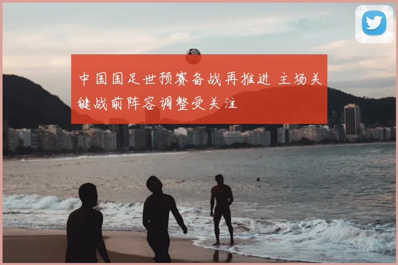 中国国足世预赛备战再推进 主场关键战前阵容调整受关注