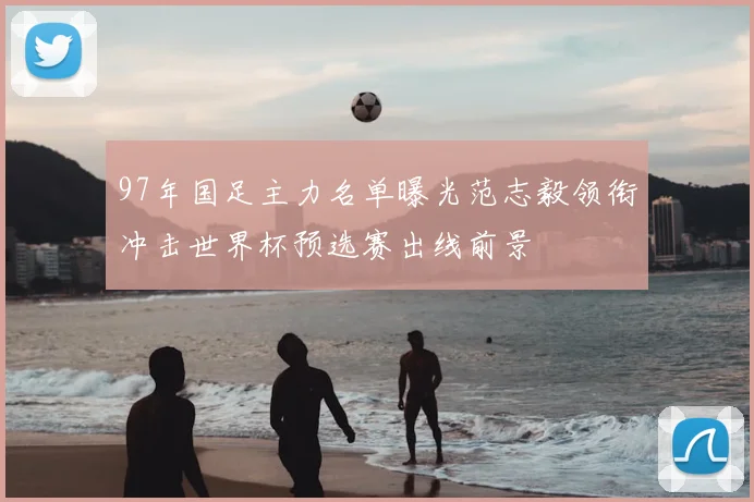 97年国足主力名单曝光范志毅领衔冲击世界杯预选赛出线前景