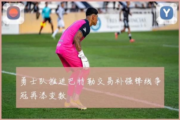 勇士队推进巴特勒交易补强锋线争冠再添变数