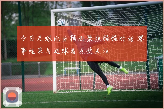 今日足球比分预测聚焦强强对话 赛事结果与进球看点受关注