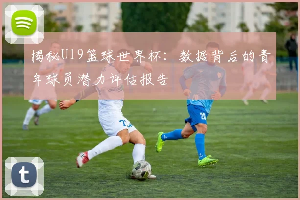 揭秘U19篮球世界杯：数据背后的青年球员潜力评估报告