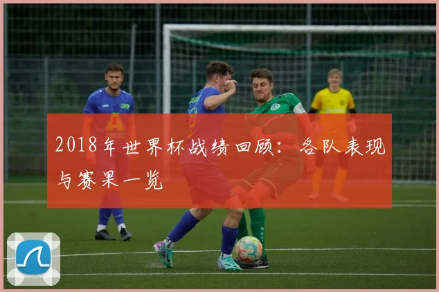 2018年世界杯战绩回顾：各队表现与赛果一览