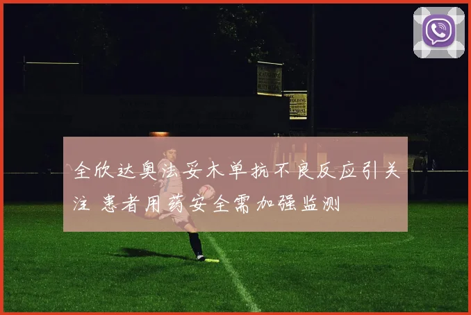 全欣达奥法妥木单抗不良反应引关注 患者用药安全需加强监测