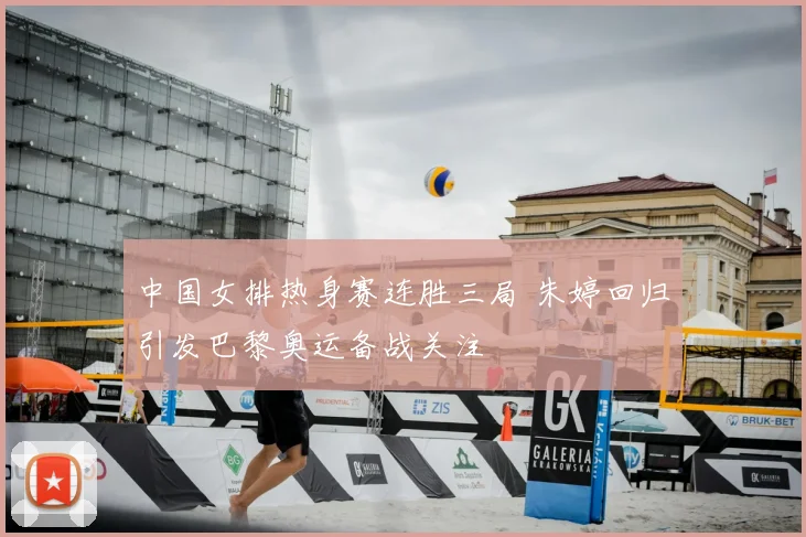 中国女排热身赛连胜三局 朱婷回归引发巴黎奥运备战关注