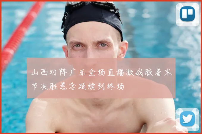 山西对阵广东全场直播激战胶着末节决胜悬念延续到终场
