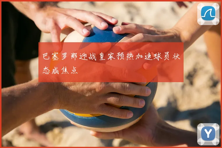 巴塞罗那迎战皇家预热加速球员状态成焦点